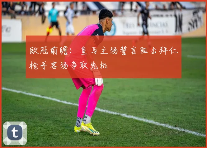 欧冠前瞻：皇马主场誓言阻击拜仁枪手客场争取先机