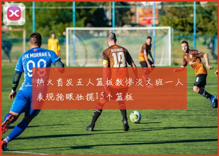 热火首发五人篮板数惨淡文班一人表现抢眼独揽15个篮板