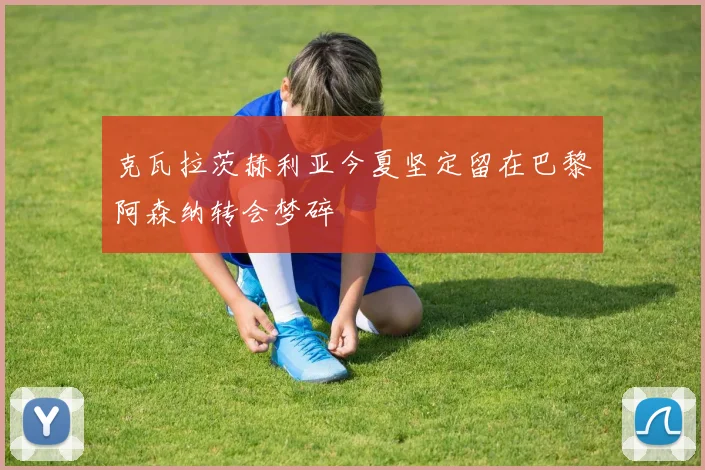 克瓦拉茨赫利亚今夏坚定留在巴黎阿森纳转会梦碎