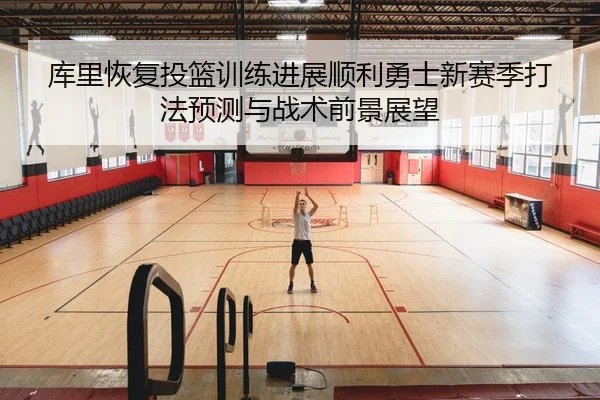 库里恢复投篮训练进展顺利勇士新赛季打法预测与战术前景展望